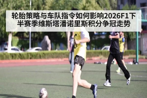 轮胎策略与车队指令如何影响2026F1下半赛季维斯塔潘诺里斯积分争冠走势 - jiuyouhui
