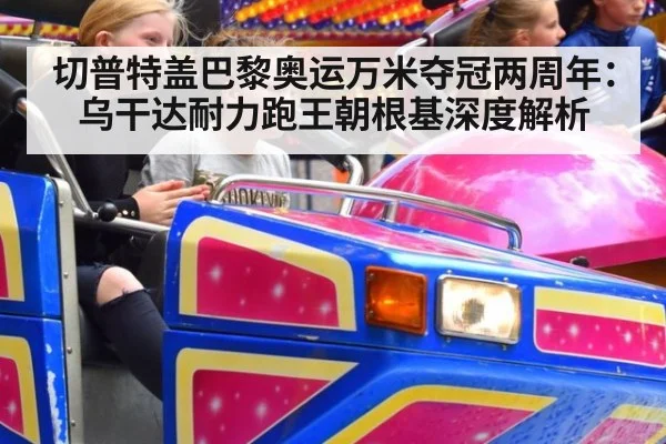 切普特盖巴黎奥运万米夺冠两周年：乌干达耐力跑王朝根基深度解析