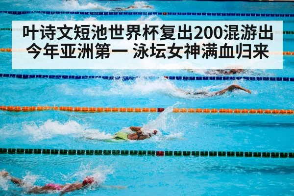 叶诗文短池世界杯复出200混游出今年亚洲第一 泳坛女神满血归来